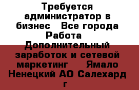 Требуется администратор в бизнес - Все города Работа » Дополнительный заработок и сетевой маркетинг   . Ямало-Ненецкий АО,Салехард г.